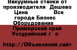 Вакуумные станки от производителя. Дешево › Цена ­ 150 000 - Все города Бизнес » Оборудование   . Приморский край,Уссурийский г. о. 